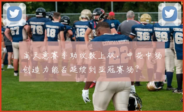 高天意赛季助攻数上双，申花中场创造力能否延续到亚冠赛场？