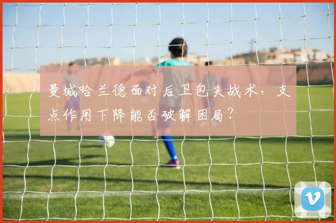 曼城哈兰德面对后卫包夹战术，支点作用下降能否破解困局？